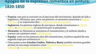 Apogeo de la expresión romántica en pintura:
1820-1850
 Francia: este país se convierte en el precursor del movimiento, dejando de lado a
Inglaterra y Alemania, que, entre sus pintores, es necesario mencionar a Eugène
Delacroix y su majestuosa obra La Libertad guiando al pueblo.
 Inglaterra: los pintores ingleses de esta época, donde encontramos a J. M. W.
Turner o John Constable, se caracteriza por su paisajismo.
 Alemania: en Alemania se mezclaron el romanticismo y el realismo dando a
conocer así a pintores como Carl Spitzweg.
 España: como en las primeros años del romanticismo, el pintor español de esta
segunda etapa por excelencia es Goya.
 Otros países como Estados Unidos, Polonia y Rusia también tuvieron grandes
artistas en esta etapa romántica como Thomas Cole, Aleksander
Orłowski y Alexander Andreyevich Ivanov.
 