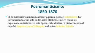 Posromanticismo:
1850-1870
 El Romanticismo empezó a decaer y, poco a poco, el esteticismo fue
introduciéndose no solo en las artes plásticas, sino en todas las
expresiones artísticas. En esta época, cabe destacar a pintores como el
español Eugenio Lucas Velázquez o el suizo Antoine Wiertz.
 