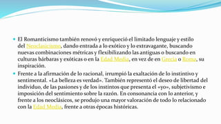  El Romanticismo también renovó y enriqueció el limitado lenguaje y estilo
del Neoclasicismo, dando entrada a lo exótico y lo extravagante, buscando
nuevas combinaciones métricas y flexibilizando las antiguas o buscando en
culturas bárbaras y exóticas o en la Edad Media, en vez de en Grecia o Roma, su
inspiración.
 Frente a la afirmación de lo racional, irrumpió la exaltación de lo instintivo y
sentimental. «La belleza es verdad». También representó el deseo de libertad del
individuo, de las pasiones y de los instintos que presenta el «yo», subjetivismo e
imposición del sentimiento sobre la razón. En consonancia con lo anterior, y
frente a los neoclásicos, se produjo una mayor valoración de todo lo relacionado
con la Edad Media, frente a otras épocas históricas.
 