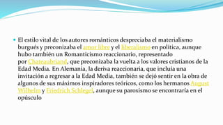  El estilo vital de los autores románticos despreciaba el materialismo
burgués y preconizaba el amor libre y el liberalismo en política, aunque
hubo también un Romanticismo reaccionario, representado
por Chateaubriand, que preconizaba la vuelta a los valores cristianos de la
Edad Media. En Alemania, la deriva reaccionaria, que incluía una
invitación a regresar a la Edad Media, también se dejó sentir en la obra de
algunos de sus máximos inspiradores teóricos, como los hermanos August
Wilhelm y Friedrich Schlegel, aunque su paroxismo se encontraría en el
opúsculo
 