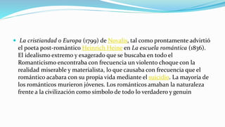  La cristiandad o Europa (1799) de Novalis, tal como prontamente advirtió
el poeta post-romántico Heinrich Heine en La escuela romántica (1836).
El idealismo extremo y exagerado que se buscaba en todo el
Romanticismo encontraba con frecuencia un violento choque con la
realidad miserable y materialista, lo que causaba con frecuencia que el
romántico acabara con su propia vida mediante el suicidio. La mayoría de
los románticos murieron jóvenes. Los románticos amaban la naturaleza
frente a la civilización como símbolo de todo lo verdadero y genuin
 