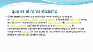 que es el romanticismo
 El Romanticismo es un movimiento cultural que se originó
en Francia, Alemania, Reino Unido y España a finales del siglo XVIII como
una reacción revolucionaria contra el racionalismo de la Ilustración y
el Neoclasicismo, confiriendo prioridad a los sentimientos.1 Es
considerado como el primer movimiento de cultura que cubrió el mapa
completo de Europa. En la mayoría de las áreas estuvo en su apogeo en el
período aproximado de 1800 a 1850.2
 