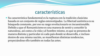 características
 Su característica fundamental es la ruptura con la tradición clasicista
basada en un conjunto de reglas estereotipadas. La libertad auténtica es su
búsqueda constante, por eso su rasgo revolucionario es incuestionable.
Debido a que el Romanticismo es una manera de sentir y concebir la
naturaleza, así como a la vida y al hombre mismo, es que se presenta de
manera distinta y particular en cada país donde se desarrolla, e incluso
dentro de una misma nación, se manifiestan distintas tendencias,
proyectándose ello también en todas las artes.
 