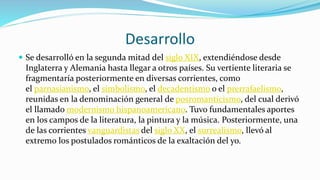 Desarrollo
 Se desarrolló en la segunda mitad del siglo XIX, extendiéndose desde
Inglaterra y Alemania hasta llegar a otros países. Su vertiente literaria se
fragmentaría posteriormente en diversas corrientes, como
el parnasianismo, el simbolismo, el decadentismo o el prerrafaelismo,
reunidas en la denominación general de posromanticismo, del cual derivó
el llamado modernismo hispanoamericano. Tuvo fundamentales aportes
en los campos de la literatura, la pintura y la música. Posteriormente, una
de las corrientes vanguardistas del siglo XX, el surrealismo, llevó al
extremo los postulados románticos de la exaltación del yo.
 