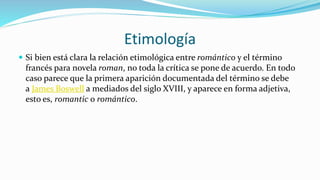 Etimología
 Si bien está clara la relación etimológica entre romántico y el término
francés para novela roman, no toda la crítica se pone de acuerdo. En todo
caso parece que la primera aparición documentada del término se debe
a James Boswell a mediados del siglo XVIII, y aparece en forma adjetiva,
esto es, romantic o romántico.
 