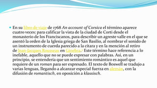  En su libro de viaje de 1768 An account of Corsica el término aparece
cuatro veces: para calificar la vista de la ciudad de Corti desde el
monasterio de los Franciscanos, para describir un agreste valle en el que se
asentó la orden de la Iglesia griega de San Basilio, al nombrar el sonido de
un instrumento de cuerda parecido a la cítara y en la mención al retiro
de Jean-Jacques Rousseau en Ginebra.3 Este término hace referencia a lo
inefable, aquello que no se puede expresar con palabras. Así, en un
principio, se entendería que un sentimiento romántico es aquel que
requiere de un roman para ser expresado. El texto de Boswell se tradujo a
varias lenguas, llegando a alcanzar especial fuerza en alemán, con la
difusión de romantisch, en oposición a klassisch.
 