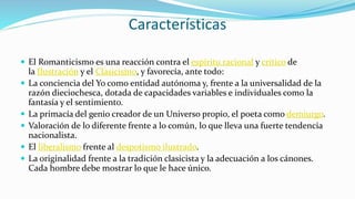 Características
 El Romanticismo es una reacción contra el espíritu racional y crítico de
la Ilustración y el Clasicismo, y favorecía, ante todo:
 La conciencia del Yo como entidad autónoma y, frente a la universalidad de la
razón dieciochesca, dotada de capacidades variables e individuales como la
fantasía y el sentimiento.
 La primacía del genio creador de un Universo propio, el poeta como demiurgo.
 Valoración de lo diferente frente a lo común, lo que lleva una fuerte tendencia
nacionalista.
 El liberalismo frente al despotismo ilustrado.
 La originalidad frente a la tradición clasicista y la adecuación a los cánones.
Cada hombre debe mostrar lo que le hace único.
 