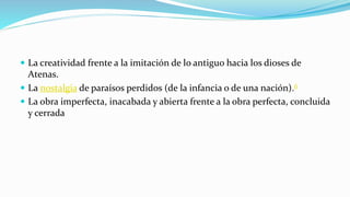  La creatividad frente a la imitación de lo antiguo hacia los dioses de
Atenas.
 La nostalgia de paraísos perdidos (de la infancia o de una nación).6
 La obra imperfecta, inacabada y abierta frente a la obra perfecta, concluida
y cerrada
 