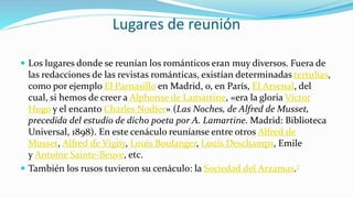 Lugares de reunión
 Los lugares donde se reunían los románticos eran muy diversos. Fuera de
las redacciones de las revistas románticas, existían determinadas tertulias,
como por ejemplo El Parnasillo en Madrid, o, en París, El Arsenal, del
cual, si hemos de creer a Alphonse de Lamartine, «era la gloria Víctor
Hugo y el encanto Charles Nodier» (Las Noches, de Alfred de Musset,
precedida del estudio de dicho poeta por A. Lamartine. Madrid: Biblioteca
Universal, 1898). En este cenáculo reuníanse entre otros Alfred de
Musset, Alfred de Vigny, Louis Boulanger, Louis Deschamps, Emile
y Antoine Sainte-Beuve, etc.
 También los rusos tuvieron su cenáculo: la Sociedad del Arzamas.7
 