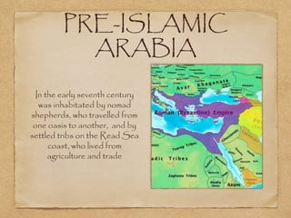 PRE-ISLAMIC
ARABIA
In the early seventh century
was inhabitated by nomad
shepherds, who travelled from
one oasis to another, and by
settled tribs on the Read Sea
coast, who lived from
agriculture and trade
 