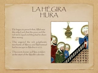 LA HÉGIRA
HIJRA
He begun to preach that Allah was
the only God, that the poor and the
rich were equal and they had to share
their money.
This angered the rich polytheistic
merchants of Mecca and Muhammad
had to escape to Medina in 622.
This event, known as Hijra, is taken
as the start of the Muslim calendar.
 