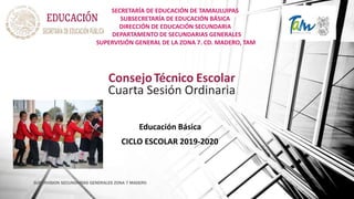 SECRETARÍA DE EDUCACIÓN DE TAMAULUIPAS
SUBSECRETARÍA DE EDUCACIÓN BÁSICA
DIRECCIÓN DE EDUCACIÓN SECUNDARIA
DEPARTAMENTO DE SECUNDARIAS GENERALES
SUPERVISIÓN GENERAL DE LA ZONA 7. CD. MADERO, TAM
ConsejoTécnico Escolar
Cuarta Sesión Ordinaria
Educación Básica
CICLO ESCOLAR 2019-2020
SUPERVISION SECUNDARIAS GENERALES ZONA 7 MADERO
 
