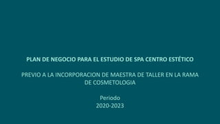 PLAN DE NEGOCIO PARA EL ESTUDIO DE SPA CENTRO ESTÉTICO
PREVIO A LA INCORPORACION DE MAESTRA DE TALLER EN LA RAMA
DE COSMETOLOGIA
Periodo
2020-2023
 