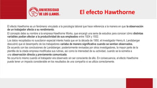 El efecto Hawthorne es un fenómeno vinculado a la psicología laboral que hace referencia a la manera en que la observación
de un trabajador afecta a su rendimiento.
El concepto debe su nombre a la empresa Hawthorne Works, que encargó una serie de estudios para conocer cómo distintas
variables podían afectar a la productividad de sus empleados entre 1924 y 1932.
Los datos recopilados no suscitaron especial interés hasta que en la década de 1950, el investigador Henry A. Landsberger
descubrió que el desempeño de los trabajadores variaba de manera significativa cuando se sentían observados.
De acuerdo con las conclusiones de Landsberger, posteriormente revisadas por otros investigadores, la mayor parte de la
plantilla de la citada empresa modificaba sus rutinas, así como la intensidad de su actividad, cuando se la sometía a
una observación directa y previamente comunicada.
No ocurría lo mismo cuando el trabajador era observado sin ser consciente de ello. En consecuencia, el efecto Hawthorne
puede tener un impacto considerable en los resultados de una compañía si se utiliza correctamente.
El efecto Hawthorne
 