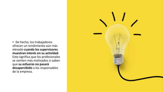 • De hecho, los trabajadores
ofrecen un rendimiento aún más
elevado cuando los supervisores
muestran interés en su actividad.
Esto significa que los profesionales
se sienten más motivados si saben
que su esfuerzo no pasará
desapercibido a los responsables
de la empresa.
 