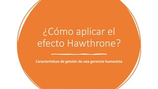 ¿Cómo aplicar el
efecto Hawthrone?
Caracteristicas de getsión de una gerencia humanista
 
