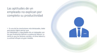 Las aptitudes de un
empleado no explican por
completo su productividad
• Es una de las conclusiones más destacadas, dado
que parece lógico pensar que
las habilidades y capacidades de un trabajador son
las que finalmente definen su potencial laboral. Lo
cierto es que los factores sociales, el clima laboral y
su actitud influyen en gran medida.
 