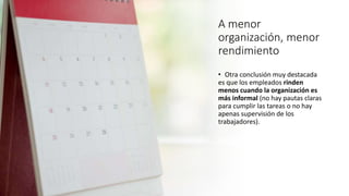 A menor
organización, menor
rendimiento
• Otra conclusión muy destacada
es que los empleados rinden
menos cuando la organización es
más informal (no hay pautas claras
para cumplir las tareas o no hay
apenas supervisión de los
trabajadores).
 