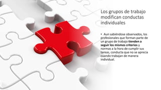 Los grupos de trabajo
modifican conductas
individuales
• Aun sabiéndose observados, los
profesionales que forman parte de
un grupo de trabajo tienden a
seguir los mismos criterios y
normas a la hora de cumplir sus
tareas, conducta que no se aprecia
cuando trabajan de manera
individual.
 