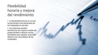 Flexibilidad
horaria y mejora
del rendimiento
• La flexibilidad horaria es una de
las demandas más destacadas de
los trabajadores actuales.
• Las empresas pueden
beneficiarse de mayores niveles de
productividad si ofrecen ciertas
facilidades para adaptar la jornada
laboral a las necesidades de los
empleados.
 