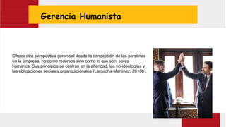 Gerencia Humanista
Ofrece otra perspectiva gerencial desde la concepción de las personas
en la empresa, no como recursos sino como lo que son, seres
humanos. Sus principios se centran en la alteridad, las no-ideologías y
las obligaciones sociales organizacionales (Largacha-Martínez, 2010b).
 