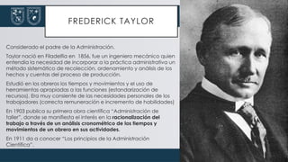 FREDERICK TAYLOR
Considerado el padre de la Administración.
Taylor nació en Filadelfia en 1856, fue un ingeniero mecánico quien
entendía la necesidad de incorporar a la práctica administrativa un
método sistemático de recolección, ordenamiento y análisis de los
hechos y cuentas del proceso de producción.
Estudió en los obreros los tiempos y movimientos y el uso de
herramientas apropiadas a las funciones (estandarización de
recursos). Era muy consiente de las necesidades personales de los
trabajadores (correcta remuneración e incremento de habilidades)
En 1903 publica su primera obra científica “Administración de
taller”, donde se manifiesta el interés en la racionalización del
trabajo a través de un análisis cronométrico de los tiempos y
movimientos de un obrero en sus actividades.
En 1911 da a conocer “Los principios de la Administración
Científica”.
 
