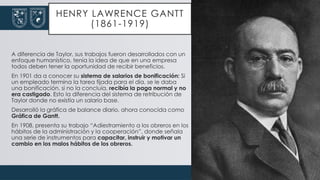 HENRY LAWRENCE GANTT
(1861-1919)
A diferencia de Taylor, sus trabajos fueron desarrollados con un
enfoque humanístico, tenía la idea de que en una empresa
todos deben tener la oportunidad de recibir beneficios.
En 1901 da a conocer su sistema de salarios de bonificación: Si
un empleado termina la tarea fijada para el día, se le daba
una bonificación, si no la concluía, recibía la paga normal y no
era castigado. Esto la diferencia del sistema de retribución de
Taylor donde no existía un salario base.
Desarrolló la gráfica de balance diario, ahora conocida como
Gráfica de Gantt.
En 1908, presenta su trabajo “Adiestramiento a los obreros en los
hábitos de la administración y la cooperación”, donde señala
una serie de instrumentos para capacitar, instruir y motivar un
cambio en los malos hábitos de los obreros.
 
