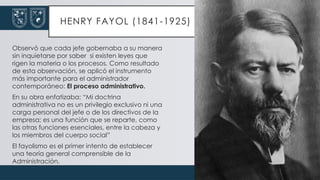 HENRY FAYOL (1841-1925)
Observó que cada jefe gobernaba a su manera
sin inquietarse por saber si existen leyes que
rigen la materia o los procesos. Como resultado
de esta observación, se aplicó el instrumento
más importante para el administrador
contemporáneo: El proceso administrativo.
En su obra enfatizaba: “Mi doctrina
administrativa no es un privilegio exclusivo ni una
carga personal del jefe o de los directivos de la
empresa; es una función que se reparte, como
las otras funciones esenciales, entre la cabeza y
los miembros del cuerpo social”
El fayolismo es el primer intento de establecer
una teoría general comprensible de la
Administración.
 