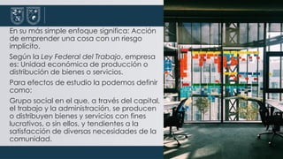 En su más simple enfoque significa: Acción
de emprender una cosa con un riesgo
implícito.
Según la Ley Federal del Trabajo, empresa
es: Unidad económica de producción o
distribución de bienes o servicios.
Para efectos de estudio la podemos definir
como:
Grupo social en el que, a través del capital,
el trabajo y la administración, se producen
o distribuyen bienes y servicios con fines
lucrativos, o sin ellos, y tendientes a la
satisfacción de diversas necesidades de la
comunidad.
 