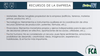 RECURSOS DE LA EMPRESA
• Materiales: Bienes tangibles propiedad de la empresa (edificios, terrenos, materias
primas, productos, etc.).
• Tecnológicos: Herramientas e instrumentos auxiliares en la coordinación de otros
recursos (Sistemas de producción, patentes, fórmulas, etc.).
• Financieros: Elementos monetarios propios y ajenos indispensables para la ejecución
de decisiones (dinero en efectivo, aportaciones de los socios, utilidades, etc.).
• Factor humano: No es considerado un recurso, pues tiene sentimientos, emociones,
posibilidad de desarrollo, creatividad, ideas, imaginación, experiencia y
habilidades. Es el factor más importante.
 