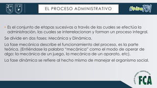 EL PROCESO ADMINISTRATIVO
• Es el conjunto de etapas sucesivas a través de las cuales se efectúa la
administración, las cuales se interrelacionan y forman un proceso integral.
Se divide en dos fases: Mecánica y Dinámica.
La fase mecánica describe el funcionamiento del proceso, es la parte
teórica. (Entiéndase la palabra “mecánica” como el modo de operar de
algo: la mecánica de un juego, la mecánica de un aparato, etc).
La fase dinámica se refiere al hecho mismo de manejar el organismo social.
 