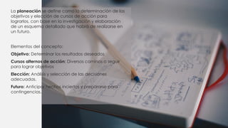 La planeación se define como la determinación de los
objetivos y elección de cursos de acción para
lograrlos, con base en la investigación y elaboración
de un esquema detallado que habrá de realizarse en
un futuro.
Elementos del concepto:
Objetivo: Determinar los resultados deseados
Cursos alternos de acción: Diversos caminos a seguir
para lograr objetivos
Elección: Análisis y selección de las decisiones
adecuadas.
Futuro: Anticipar hechos inciertos y prepararse para
contingencias.
 