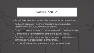 IMPORTANCIA
• Se establecen métodos de utilización racional de recursos.
• Reducen los niveles de incertidumbre que se pueden
presentar en el futuro, mas no los elimina.
• Prepara a la empresa para hacer frente a las contingencias.
• Condiciona a la empresa al ambiente que la rodea.
• Establece un sistema racional para la toma de decisiones,
eliminando “corazonadas” o empirismos.
• Las decisiones se basan en hechos, no en emociones.
 