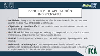 PRINCIPIOS DE APLICACIÓN
INDISPENSABLE
• Factibilidad: Lo que se planee debe ser efectivamente realizable, no elaborar
planes irreales, muy ambiciosos u optimistas.
• Objetividad y cuantificación: Es necesario basarse en datos reales cuando se
realiza la planeación.
• Flexibilidad: Establecer márgenes de holgura que permitan afrontar situaciones
imprevistas y proporcionar nuevos cursos de acción.
• Unidad: Todos los planes de la empresa deben integrarse al plan general de la
misma.
• Del cambio de estrategias: Cuando un plan se extiende más allá de los
parámetros establecidos fuera de los límites lógicos, será necesario rehacerlo
completamente sin abandonar el objetivo.
 