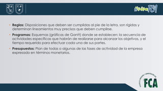 • Reglas: Disposiciones que deben ser cumplidas al pie de la letra, son rígidas y
determinan lineamientos muy precisos que deben cumplirse.
• Programas: Esquemas (gráficas de Gantt) donde se establecen: la secuencia de
actividades específicas que habrán de realizarse para alcanzar los objetivos, y el
tiempo requerido para efectuar cada una de sus partes.
• Presupuestos: Plan de todas o algunas de las fases de actividad de la empresa
expresado en términos monetarios.
 