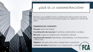 ¿QUÉ ES LA ADMINISTRACIÓN?
Proceso cuyo objetivo es la coordinación eficaz de los recursos
de una organización formal para lograr sus objetivos a través de
otros.
ELEMENTOS DEL CONCEPTO:
Proceso: Serie de etapas.
Coordinación de recursos: Combinar, sistematizar y analizar.
Eficacia: Lograr los objetivos en cantidad y tiempo.
Organización formal: Delimitada, premeditada, con lineamientos
y estructura.
Objetivo: Siempre enfocado a lograr fines o resultados
A través de otros: Realizado con colaboración y esfuerzo.
 