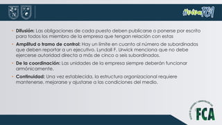 • Difusión: Las obligaciones de cada puesto deben publicarse o ponerse por escrito
para todos los miembro de la empresa que tengan relación con estas
• Amplitud o tramo de control: Hay un límite en cuanto al número de subordinados
que deben reportar a un ejecutivo. Lyndall F. Urwick menciona que no debe
ejercerse autoridad directa a más de cinco o seis subordinados.
• De la coordinación: Las unidades de la empresa siempre deberán funcionar
armónicamente.
• Continuidad: Una vez establecida, la estructura organizacional requiere
mantenerse, mejorarse y ajustarse a las condiciones del medio.
 