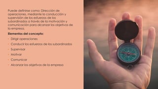 Puede definirse como: Dirección de
operaciones, mediante la conducción y
supervisión de los esfuerzos de los
subordinados a través de la motivación y
comunicación para alcanzar los objetivos de
la empresa.
Elementos del concepto:
• Dirigir operaciones
• Conducir los esfuerzos de los subordinados
• Supervisar
• Motivar
• Comunicar
• Alcanzar los objetivos de la empresa
 