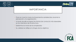 IMPORTANCIA
• Pone en marcha todos los lineamientos establecidos durante la
planeación y la organización.
• A través de ella se logran las formas de conducta más deseables
en los miembros de la estructura.
• Determina la moral de los empleados
• Su calidad se refleja en el logro de los objetivos
 