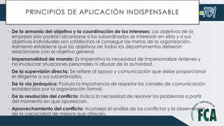 PRINCIPIOS DE APLICACIÓN INDISPENSABLE
• De la armonía del objetivo y la coordinación de los intereses: Los objetivos de la
empresa sólo podrán alcanzarse si los subordinados se interesan en ellos y si sus
objetivos individuales son satisfechos al conseguir las metas de la organización.
Asimismo establece que los objetivos de todos los departamentos deberán
relacionarse con el objetivo general.
• Impersonalidad de mando: Es imperativa la necesidad de impersonalizar órdenes y
no involucrar situaciones personales ni abusar de la autoridad.
• De la supervisión directa: Se refiere al apoyo y comunicación que debe proporcionar
el dirigente a sus subordinados.
• De la vía jerárquica: Postula la importancia de respetar los canales de comunicación
establecidos por la organización formal.
• De la resolución del conflicto: Indica la necesidad de resolver los problemas a partir
del momento en que aparezcan.
• Aprovechamiento del conflicto: Aconseja el análisis de los conflictos y la observancia
de la capacidad de mejora que ofrecen.
 