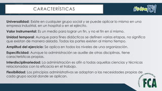 CARACTERÍSTICAS
Universalidad: Existe en cualquier grupo social y se puede aplicar lo mismo en una
empresa industrial, en un hospital o en el ejército.
Valor Instrumental: Es un medio para lograr un fin, y no el fin en sí mismo.
Unidad temporal: Aunque para fines didácticos se definen varias etapas, no significa
que existan de manera aislada. Todas las partes existen al mismo tiempo.
Amplitud del ejercicio: Se aplica en todos los niveles de una organización.
Especificidad: Aunque la administración se auxilie de otras disciplinas, tiene
características propias.
Interdisciplinariedad: La administración es afín a todas aquellas ciencias y técnicas
relacionadas con la eficacia en el trabajo.
Flexibilidad: Los principios administrativos se adaptan a las necesidades propias de
cada grupo social donde se aplican.
 
