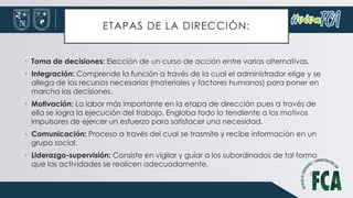 ETAPAS DE LA DIRECCIÓN:
• Toma de decisiones: Elección de un curso de acción entre varias alternativas.
• Integración: Comprende la función a través de la cual el administrador elige y se
allega de los recursos necesarios (materiales y factores humanos) para poner en
marcha las decisiones.
• Motivación: La labor más importante en la etapa de dirección pues a través de
ella se logra la ejecución del trabajo. Engloba todo lo tendiente a los motivos
impulsores de ejercer un esfuerzo para satisfacer una necesidad.
• Comunicación: Proceso a través del cual se trasmite y recibe información en un
grupo social.
• Liderazgo-supervisión: Consiste en vigilar y guiar a los subordinados de tal forma
que las actividades se realicen adecuadamente.
 