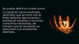 Se puede definir el control como:
La medición de los resultados
obtenidos que se hace con el
finde detectar desviaciones y
establecer medidas o acciones
correctivas necesarias, de
manera que los resultados se
relacionen con el estándar
diseñado.
 