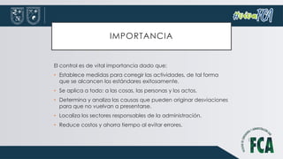 IMPORTANCIA
El control es de vital importancia dado que:
• Establece medidas para corregir las actividades, de tal forma
que se alcancen los estándares exitosamente.
• Se aplica a todo: a las cosas, las personas y los actos.
• Determina y analiza las causas que pueden originar desviaciones
para que no vuelvan a presentarse.
• Localiza los sectores responsables de la administración.
• Reduce costos y ahorra tiempo al evitar errores.
 