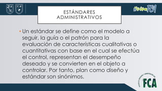 ESTÁNDARES
ADMINISTRATIVOS
• Un estándar se define como el modelo a
seguir, la guía o el patrón para la
evaluación de características cualitativas o
cuantitativas con base en el cual se efectúa
el control, representan el desempeño
deseado y se convierten en el objeto a
controlar. Por tanto, plan como diseño y
estándar son sinónimos.
 