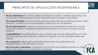 PRINCIPIOS DE APLICACIÓN INDISPENSABLE
• De los estándares: Es imprescindible establecer modelos, medidas específicas de
actuación o estándares que sirvan de patrón para evaluar los resultados.
• De la oportunidad: El control debe aplicarse antes de que se efectúe el error, debe
preverlo y facilitar la toma de medidas correctivas con antelación.
• De las desviaciones: Todas las variaciones que se presenten en relación con los
estándares deben analizarse detalladamente para conocer las causas que las
originan.
• Costeabilidad: El establecimiento de un sistema de control debe justificar el costo
que éste represente en tiempo y dinero en relación con las ventajas reales que
reporte.
• De excepción: Debe aplicarse preferentemente a los estándares más
representativos a fin de reducir costos.
• De la función controlada: La persona o la función que realiza el control no debe
estar involucrada con la actividad a controlar.
 
