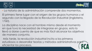 • La historia de la administración comprende dos momentos.
El primero tiene lugar con el origen de los grupos humanos y el
segundo con la llegada de la Revolución Industrial (Inglaterra,
1760).
La disciplina nace con el hombre mismo desde el momento
en que tuvo la necesidad de integrarse en grupos, esto lo
llevó a darse cuenta de que es más fácil alcanzar los objetivos
de manera conjunta.
Más tarde, la revolución industrial incita a los primeros
estudiosos a desarrollar teorías y métodos administrativos para
eficientar los procesos.
 