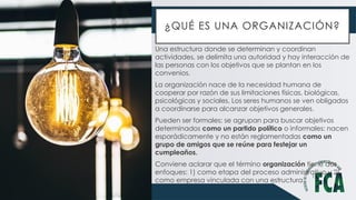 ¿QUÉ ES UNA ORGANIZACIÓN?
Una estructura donde se determinan y coordinan
actividades, se delimita una autoridad y hay interacción de
las personas con los objetivos que se plantan en los
convenios.
La organización nace de la necesidad humana de
cooperar por razón de sus limitaciones físicas, biológicas,
psicológicas y sociales. Los seres humanos se ven obligados
a coordinarse para alcanzar objetivos generales.
Pueden ser formales: se agrupan para buscar objetivos
determinados como un partido político o informales: nacen
esporádicamente y no están reglamentadas como un
grupo de amigos que se reúne para festejar un
cumpleaños.
Conviene aclarar que el término organización tiene dos
enfoques: 1) como etapa del proceso administrativo y 2)
como empresa vinculada con una estructura
 