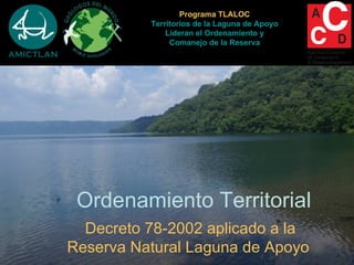 Programa TLALOC
          Territorios de la Laguna de Apoyo
              Lideran el Ordenamiento y
               Comanejo de la Reserva




 Ordenamiento Territorial
  Decreto 78-2002 aplicado a la
Reserva Natural Laguna de Apoyo
 
