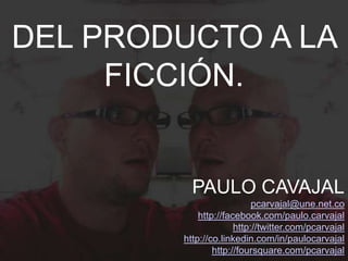DEL PRODUCTO A LA
     FICCIÓN.


          PAULO CAVAJAL
                           pcarvajal@une.net.co
            http://facebook.com/paulo.carvajal
                      http://twitter.com/pcarvajal
        http://co.linkedin.com/in/paulocarvajal
                http://foursquare.com/pcarvajal
 